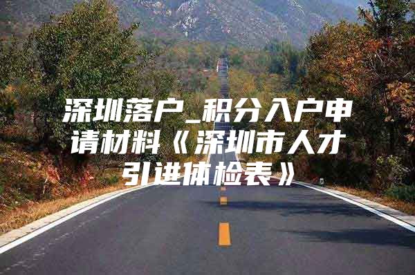 深圳落户_积分入户申请材料《深圳市人才引进体检表》